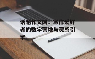 话题作文网：写作爱好者的数字营地与灵感引擎