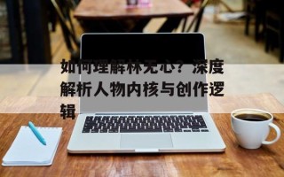 如何理解林无心？深度解析人物内核与创作逻辑