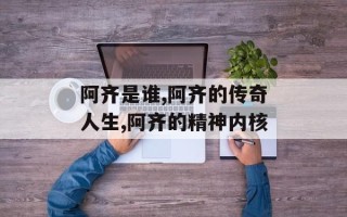 阿齐是谁,阿齐的传奇人生,阿齐的精神内核