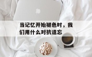 当记忆开始褪色时，我们用什么对抗遗忘