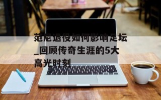 范尼退役如何影响足坛_回顾传奇生涯的5大高光时刻