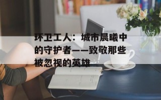 环卫工人：城市晨曦中的守护者——致敬那些被忽视的英雄
