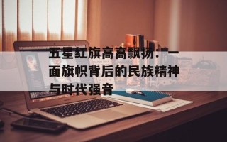 五星红旗高高飘扬：一面旗帜背后的民族精神与时代强音