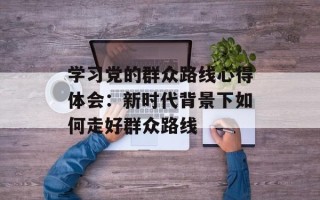 学习党的群众路线心得体会：新时代背景下如何走好群众路线