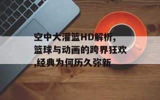 空中大灌篮HD解析,篮球与动画的跨界狂欢,经典为何历久弥新