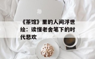 《茶馆》里的人间浮世绘：读懂老舍笔下的时代悲欢