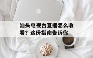 汕头电视台直播怎么收看？这份指南告诉你
