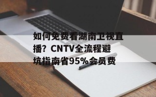 如何免费看湖南卫视直播？CNTV全流程避坑指南省95%会员费