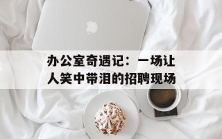 办公室奇遇记：一场让人笑中带泪的招聘现场