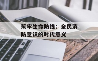 筑牢生命防线：全民消防意识的时代意义