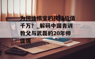 为何徐根宝的祝福价值千万？_解码中国青训教父与武磊的20年师徒情