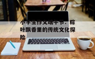 小学生作文端午节：粽叶飘香里的传统文化探险