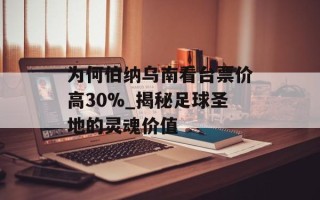 为何伯纳乌南看台票价高30%_揭秘足球圣地的灵魂价值
