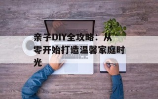 亲子DIY全攻略：从零开始打造温馨家庭时光