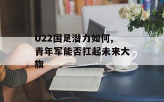 U22国足潜力如何,青年军能否扛起未来大旗