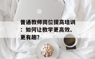 普通教师岗位提高培训：如何让教学更高效、更有趣？