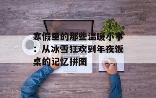 寒假里的那些温暖小事：从冰雪狂欢到年夜饭桌的记忆拼图