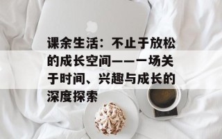 课余生活：不止于放松的成长空间——一场关于时间、兴趣与成长的深度探索
