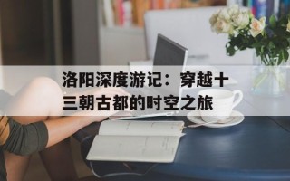 洛阳深度游记：穿越十三朝古都的时空之旅
