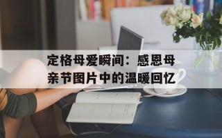 定格母爱瞬间：感恩母亲节图片中的温暖回忆