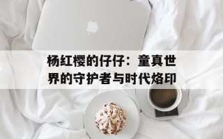 杨红樱的仔仔：童真世界的守护者与时代烙印