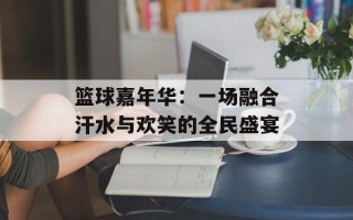 篮球嘉年华：一场融合汗水与欢笑的全民盛宴