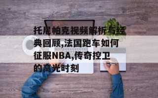 托尼帕克视频解析与经典回顾,法国跑车如何征服NBA,传奇控卫的高光时刻
