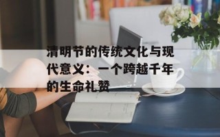 清明节的传统文化与现代意义：一个跨越千年的生命礼赞