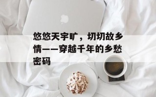 悠悠天宇旷，切切故乡情——穿越千年的乡愁密码