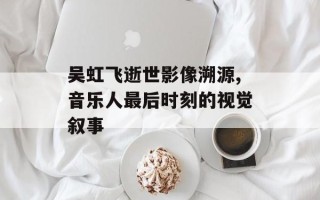 吴虹飞逝世影像溯源,音乐人最后时刻的视觉叙事