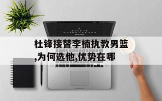 杜锋接替李楠执教男篮,为何选他,优势在哪