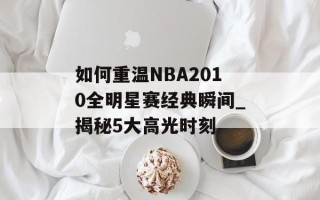 如何重温NBA2010全明星赛经典瞬间_揭秘5大高光时刻