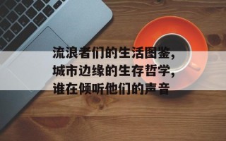 流浪者们的生活图鉴,城市边缘的生存哲学,谁在倾听他们的声音
