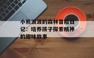 小熊波波的森林冒险日记：培养孩子探索精神的趣味故事