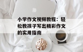 小学作文视频教程：轻松教孩子写出精彩作文的实用指南