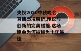 央视2020中秋晚会直播盛况解析,传统与创新的完美碰撞,这场晚会为何被称为十年最佳