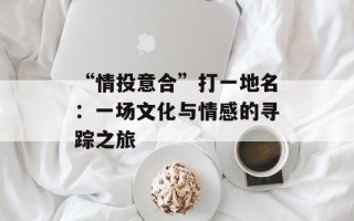 “情投意合”打一地名：一场文化与情感的寻踪之旅
