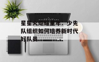 星星火炬耀童年：少先队组织如何培养新时代好队员