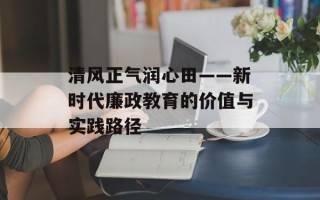 清风正气润心田——新时代廉政教育的价值与实践路径