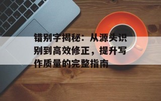 错别字揭秘：从源头识别到高效修正，提升写作质量的完整指南
