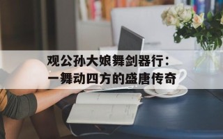观公孙大娘舞剑器行：一舞动四方的盛唐传奇