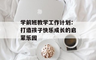 学前班教学工作计划：打造孩子快乐成长的启蒙乐园