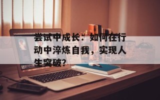尝试中成长：如何在行动中淬炼自我，实现人生突破？