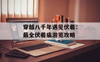 穿越八千年遇见伏羲：最全伏羲庙游览攻略