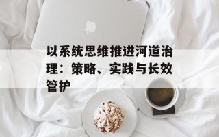 以系统思维推进河道治理：策略、实践与长效管护
