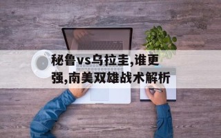 秘鲁vs乌拉圭,谁更强,南美双雄战术解析
