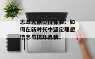 思政大课心得体会：如何在新时代中坚定理想信念与提升自我