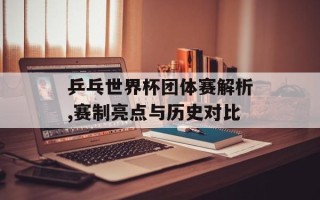 乒乓世界杯团体赛解析,赛制亮点与历史对比