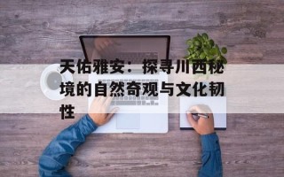 天佑雅安：探寻川西秘境的自然奇观与文化韧性