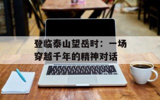 登临泰山望岳时：一场穿越千年的精神对话